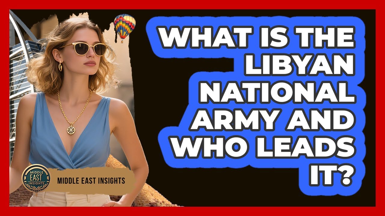 What Is The Libyan National Army And Who Leads It? - Middle East Insights