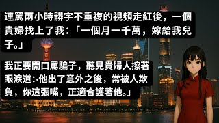 連罵兩小時髒字不重複的視頻走紅後，一個貴婦找上了我：「一個月一千萬，嫁給我兒子。」我正要開口罵騙子，聽見貴婦人擦著眼淚道：‧他出了意外之後，常被人欺負，你這張嘴，正適合護著他。」