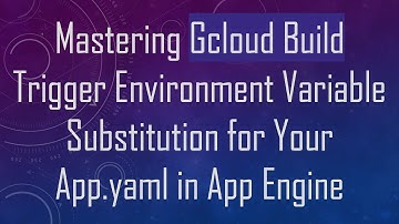 Mastering Gcloud Build Trigger Environment Variable Substitution for Your App.yaml in App Engine