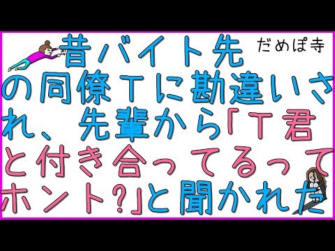 【勘助】昔バイト先の同僚Ｔに勘違いされ、バイトの先輩から「Ｔ君と付き合ってるってホント？」と聞かれた。即座に否定し、誰がそんな言ってるのか聞くと「Ｔ君本人から…」と。【だめぽ寺】