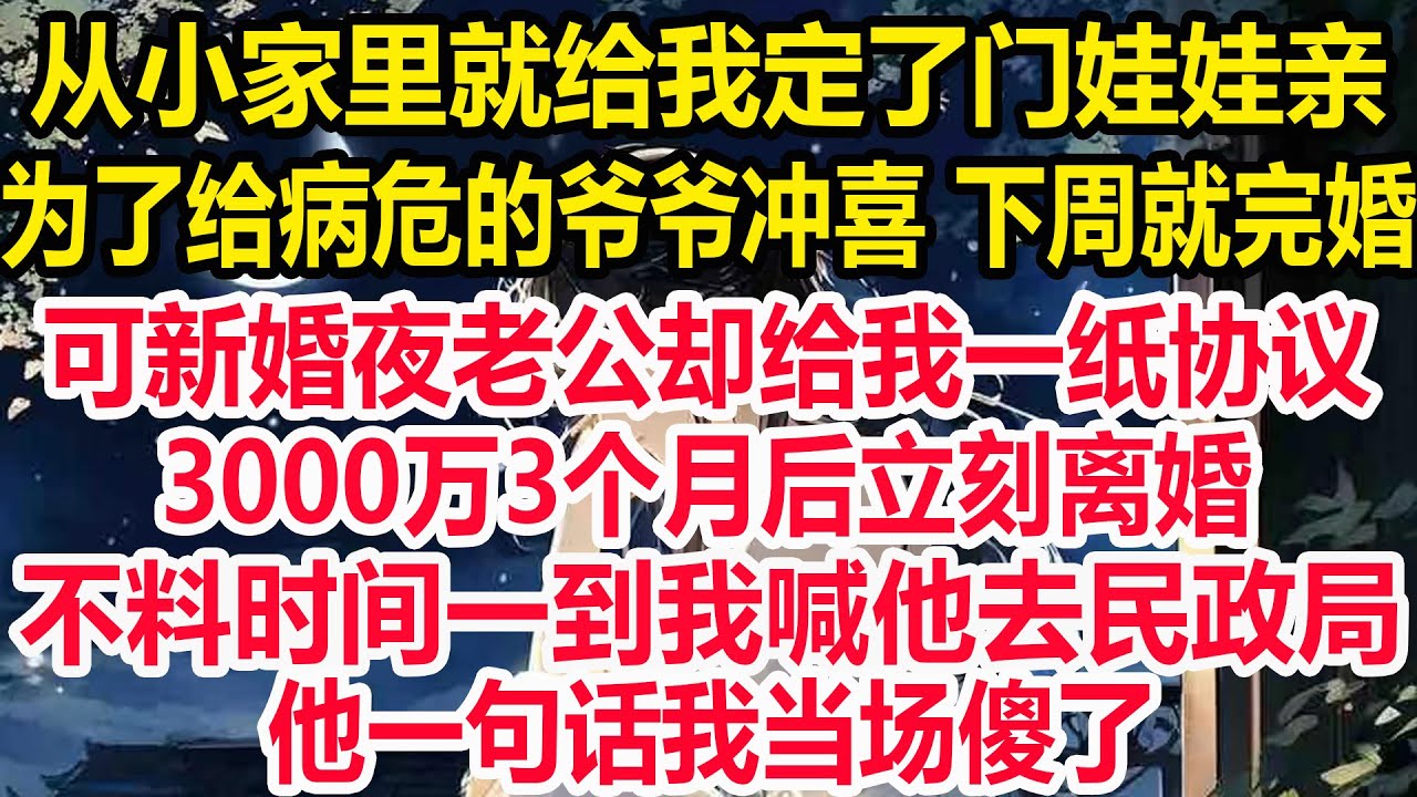 从小家里就给我定了门娃娃亲，为了给病危的爷爷冲喜 下周就完婚，可新婚夜老公却给我一纸协议！3000万3个月后立刻离婚！不料时间一到我喊他去民政局，他一句话我当场傻了！