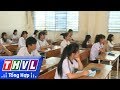 THVL | Vĩnh Long kết thúc ngày thi thứ 2 kỳ thi THPT quốc gia 2017
