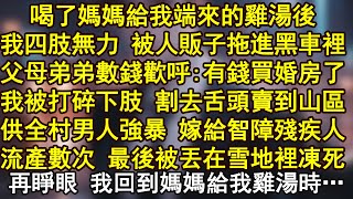 喝了媽媽給我端來的雞湯後，我四肢無力 被人販子拖進黑車裡，父母弟弟數錢歡呼:有錢買婚房了，我被打碎下肢 割去舌頭賣到山區，供全村男人強暴 嫁給智障殘疾人，流產數次 最後被丟在雪地裡凍死
