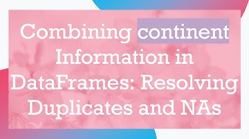 Combining continent Information in DataFrames: Resolving Duplicates and NAs