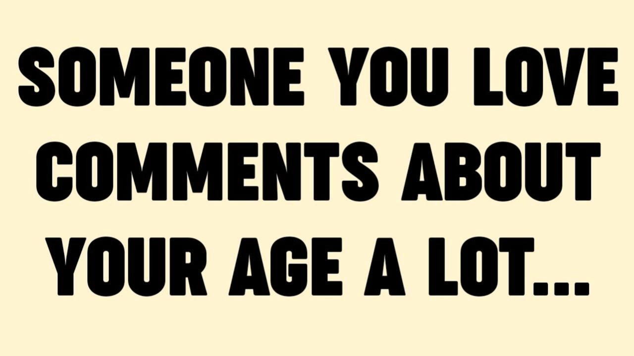 SOMEONE YOU LOVE COMMENTS ABOUT YOUR AGE A LOT...