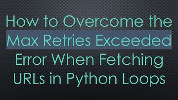 How to Overcome the Max Retries Exceeded Error When Fetching URLs in Python Loops