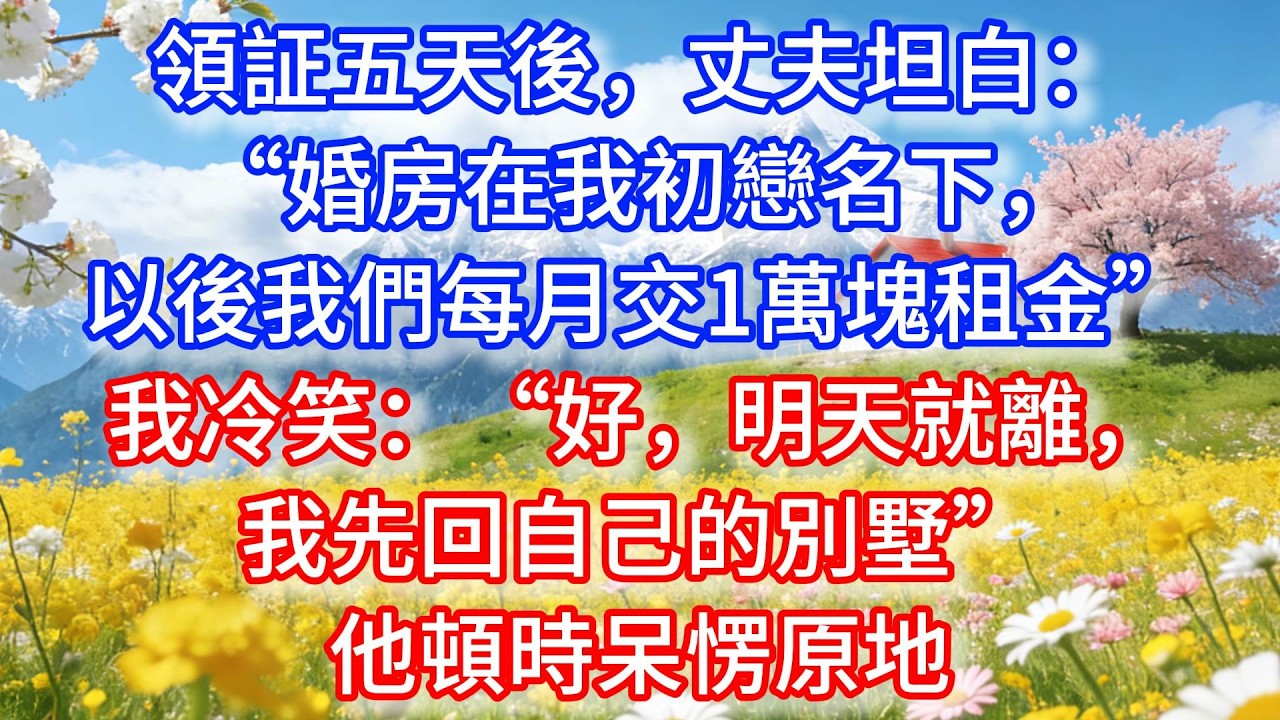 領証五天後，丈夫坦白：“婚房在我初戀名下，以後我們每月交1萬塊租金”我冷笑：“好，明天就離，我先回自己的別墅”他頓時呆愣原地