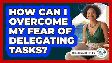 How Can I Overcome My Fear Of Delegating Tasks? - Work Life Balance Experts