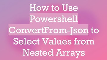 How to Use Powershell ConvertFrom-Json to Select Values from Nested Arrays