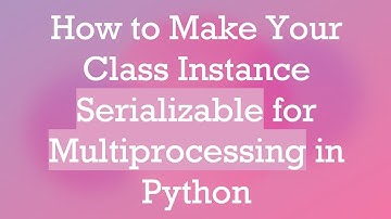 How to Make Your Class Instance Serializable for Multiprocessing in Python