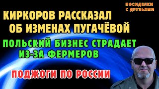 Поджоги по России. Киркоров рассказал об Изменах Пугачёвой. Польский бизнес страдает из-за фермеров.