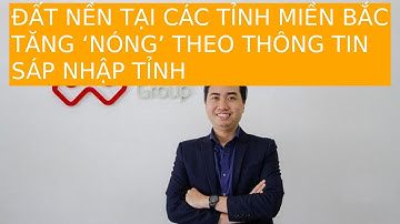 ĐẤT NỀN TẠI CÁC TỈNH MIỀN BẮC TĂNG ‘NÓNG’ THEO THÔNG TIN SÁP NHẬP TỈNH