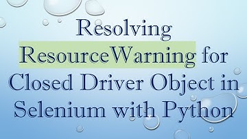 Resolving ResourceWarning for Closed Driver Object in Selenium with Python