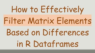 How to Effectively Filter Matrix Elements Based on Differences in R Dataframes