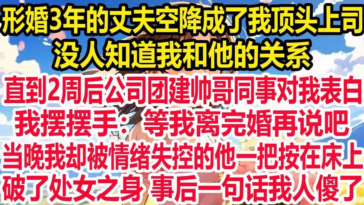 形婚3年的丈夫空降成了我顶头上司，没人知道我和他的关系，直到2周后公司团建帅哥同事对我表白，我摆摆手 等我离完婚再说吧，当晚我却被情绪失控的他一把按在床上破了处女之身 事后一句话我人傻了。
