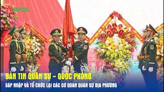 Bản tin Quân sự - Quốc phòng: Sáp nhập và tổ chức lại các cơ quan quân sự địa phương