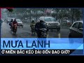 Mưa lạnh "dầm dề" ở miền Bắc còn kéo dài đến bao giờ? | VTC Tin mới