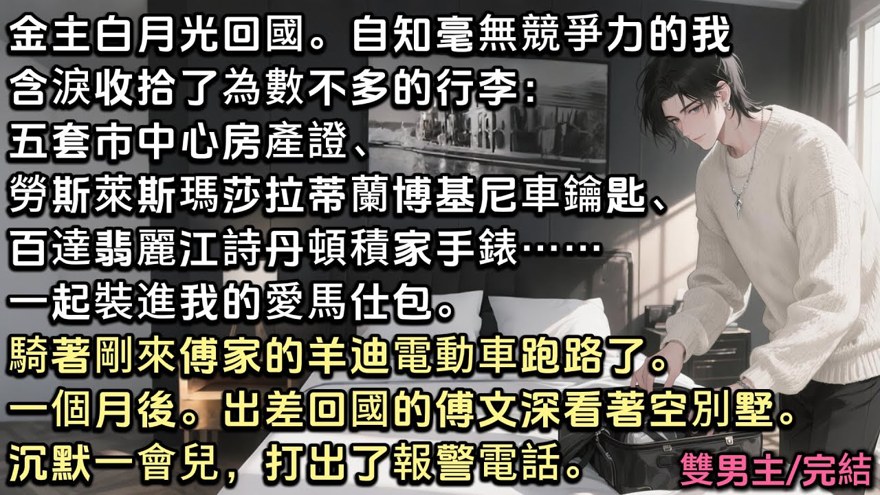 金主白月光回國。我含淚收拾了為數不多的行李：五套市中心房產證、勞斯萊斯蘭博基尼車鑰匙、百達翡麗江詩丹頓手錶……騎著電動車跑路了。一個月後，出差回國的傅文深看著空別墅。沉默一會，打了報警電話