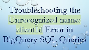 Troubleshooting the Unrecognized name: clientId Error in BigQuery SQL Queries