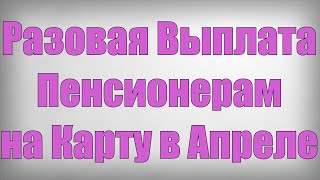 Разовая Выплата Пенсионерам на Карту в Апреле