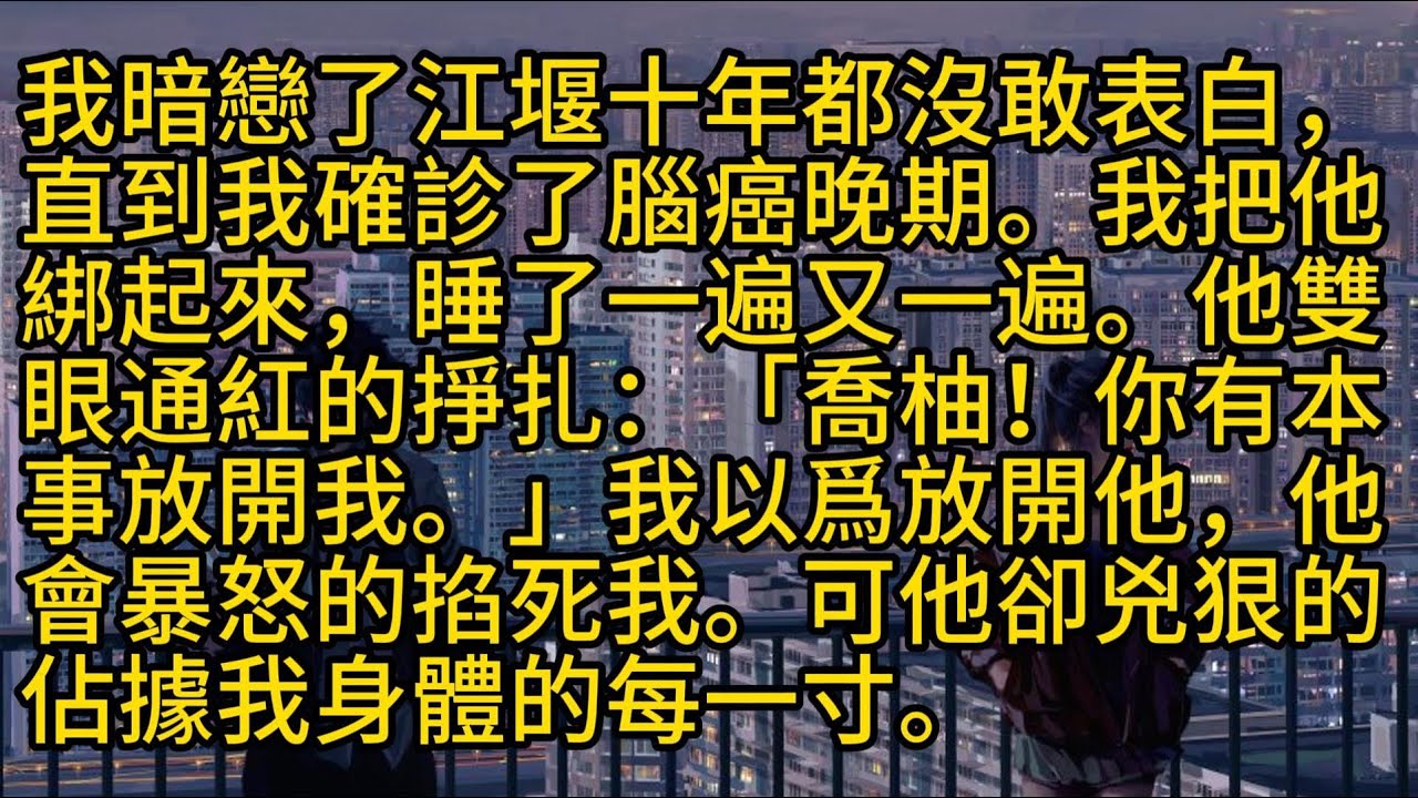 【完結】我暗戀了江堰十年都沒敢表白，直到我確診了腦癌晚期。我把他綁起來，睡了一遍又一遍。他雙眼通紅的掙扎：「喬柚！你有本事放開我。」我以爲放開他，他會暴怒的掐死我。可他卻兇狠的佔據我身體的每一寸。