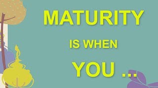 Maturity is when you …