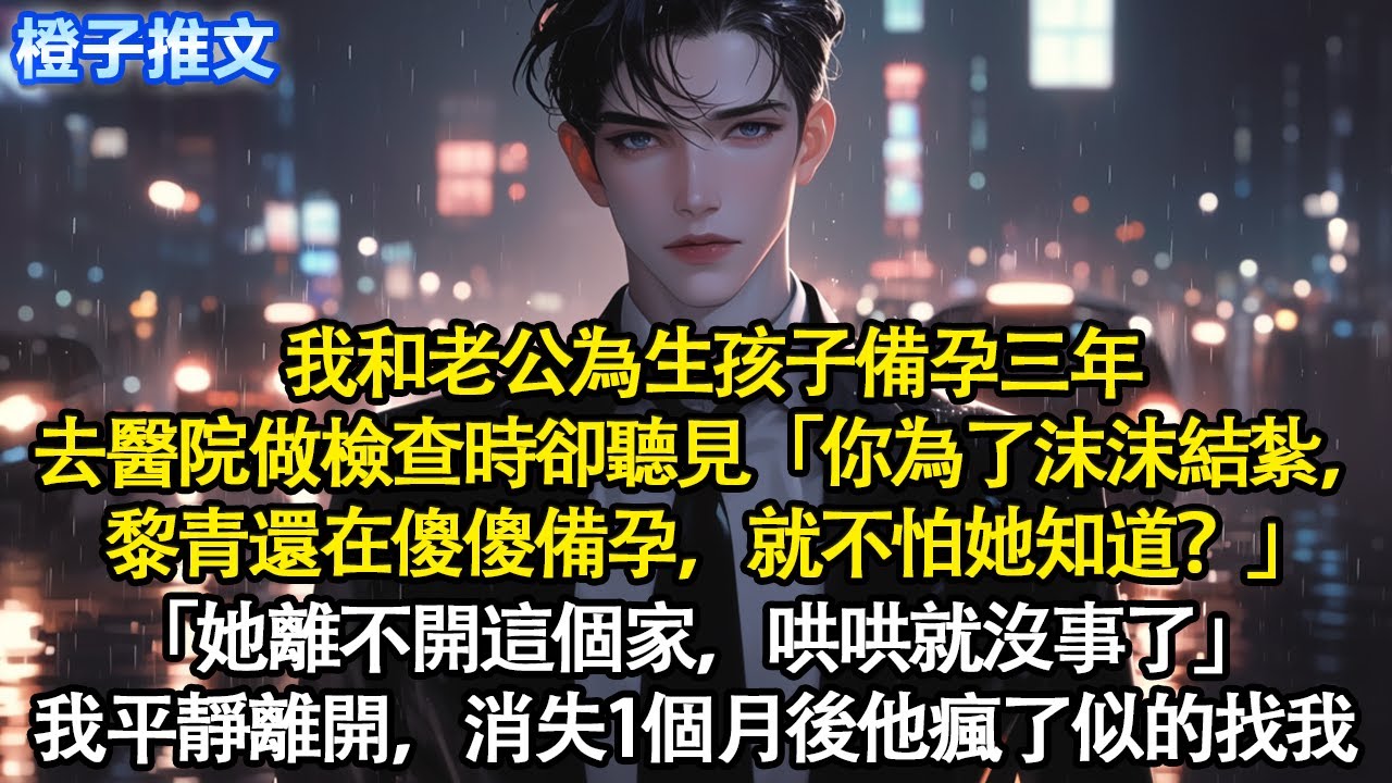 我和老公為生孩子備孕三年，去醫院檢查時卻聽見「你為了沫沫結紮，黎青還在傻傻備孕，就不怕她知道？」「她離不開這個家，哄哄就沒事了」我平靜離開，消失1個月後他瘋了似的找我#追妻火葬場 #情感 #一口氣看完