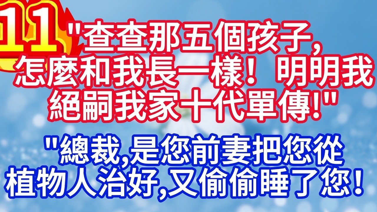 第十一集：“查查那五個孩子，怎麼和我長一樣！明明我絕嗣我家十代單傳 “”總裁，是您前妻把您從植物人治好，又偷偷睡了您！”#完结文#情感故事#一口气看完