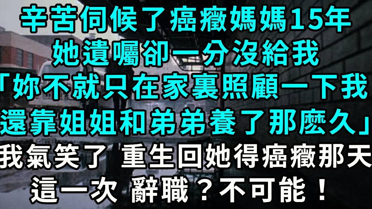 辛苦伺候了癌癥媽媽15年，她遺囑卻一分沒給我「妳不就只在家裏照顧一下我，還靠姐姐和弟弟養了那麽久」我氣笑了 重生回她得癌癥那天，這一次 辭職？不可能！
