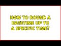 How to round a datetime up to a specific time? (3 Solutions!!)
