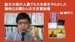 駐日大使の人選でも大失敗をやらかした愉快なお隣さんの文在寅政権実　　by 榊淳司