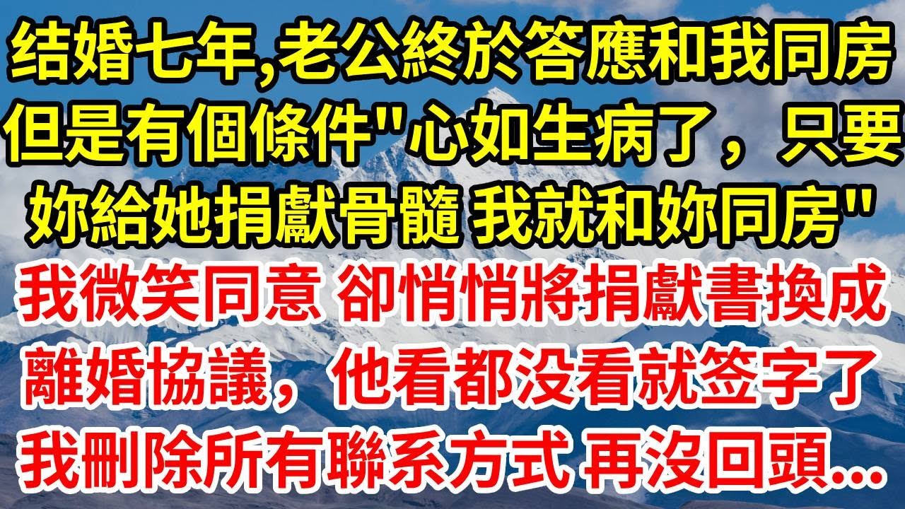 结婚七年，老公終於答應和我同房，但是有個條件 “心如生病了，只要妳給她捐獻骨髓 我就和妳同房”，我微笑同意 卻悄悄將捐獻書換成離婚協議 他看都没看就签字了，我刪除所有聯系方式 再沒回頭...#情感