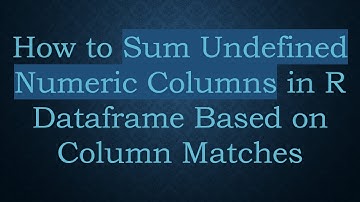 How to Sum Undefined Numeric Columns in R Dataframe Based on Column Matches