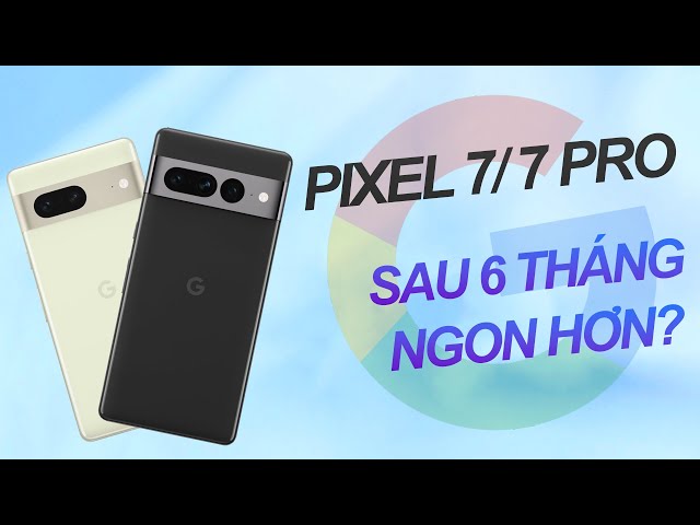 Review Google Pixel 7 và Pixel 7 Pro sau 6 tháng: giá giảm, ngon hơn?