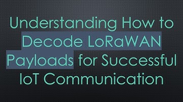 Understanding How to Decode LoRaWAN Payloads for Successful IoT Communication