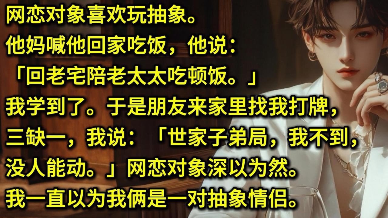 网恋对象喜欢玩抽象。他妈喊他回家吃饭，他说：「回老宅陪老太太吃顿饭。」我学到了。于是朋友来家里找我打牌，三缺一，我说：「世家子弟局，我不到，没人能动。」网恋对象深以为然。我一直以为我俩是一对抽象情侣。