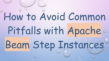 How to Avoid Common Pitfalls with Apache Beam Step Instances