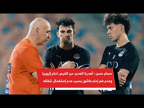 حسام حسن أهدرنا العديد من الفرص امام إثيوبيا وعدم ضم إمام عاشور بسبب عدم إستكمال شفائه