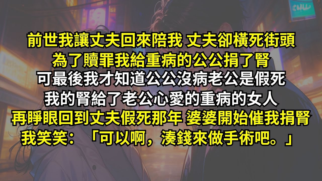 前世我讓丈夫回來陪我丈夫卻橫死街頭，為了贖罪我給重病的公公捐了腎，可最後我才知道公公沒病老公是假死，我的腎給了老公心愛的重病的女人。再睜眼回到丈夫假死婆婆催我捐腎，我笑笑：「可以啊，湊錢來做手術吧。」