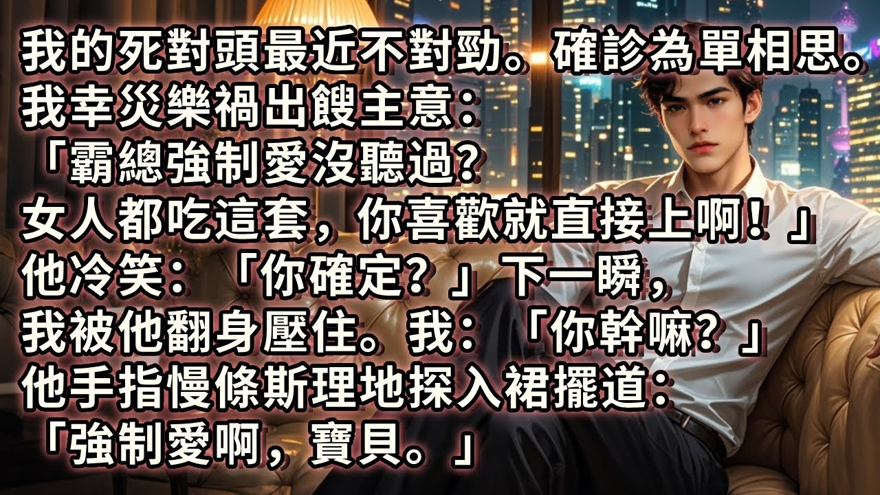 我的死對頭確診為單相思。我幸災樂禍出餿主意：「霸總強制愛沒聽過？女人都吃這套，喜歡就直接上！」他冷笑：「你確定？」下一瞬，我被他翻身壓住。我：「你幹嘛？」他手指慢條斯理地探入裙擺：「強制愛啊，寶貝。」