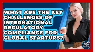 What Are The Key Challenges Of International Regulatory Compliance For Global Startups?