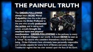 The Painful Truth
Mark Passio explains how the ORDER-FOLLOWER always bears MORE Moral Culpability than the order-giver, because the Order-Follower is the one who actually performed the action, and in taking such action, actually brought the resultant harm into physical manifestation. ORDER-FOLLOWING is the pathway to every form of Evil and Chaos in our world. It should NEVER be seen as a virtue by anyone who considers themselves a moral human being. Order-Followers have ultimately been personally responsible and morally culpable for every form of Slavery and every single Totalitarian regime that has ever existed upon the face of the Earth.
This is an excerpt from Mark Passios phenomenal lecture entitled: Natural Law - The REAL Law Of Attraction And How To Apply It In Your Life.
Click here to watch the full length lecture: http://www.youtube.com/playlist?list=PLrIvkvk1x8zOquyxF1gw_jndGzp686vhM
Visit Mark Passios website, What On Earth Is Happening, at http://www.WhatOnEarthIsHappening.com
Thanks for watching and remember to give a Thumbs Up and Subscribe! The Painful Truth