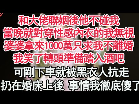 和大佬聯姻後他不碰我，當晚就對穿著性感內衣的我無視，婆婆拿來1000萬只求我不離婚，我笑了轉頭準備踏入酒吧，可剛下車就被黑衣人抗走，扔在婚床上後的事情我徹底傻了【顧亞男】【高光女主】【爽文】【情感】