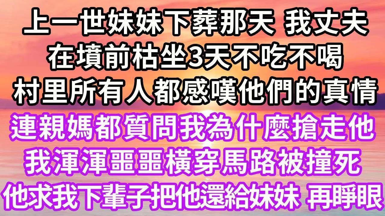 上一世妹妹下葬那天，丈夫在墳前枯坐3天不吃不喝，村里所有人都感嘆他們的真情，連親媽都質問我為什麼搶走他，我渾渾噩噩橫穿馬路被撞死，他求我下輩子把他還給妹妹，再睜眼...