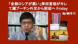 「全部ロシアが悪い」岸田首相がキレて媚プーチン外交から脱却へ Friday　 by 榊淳司