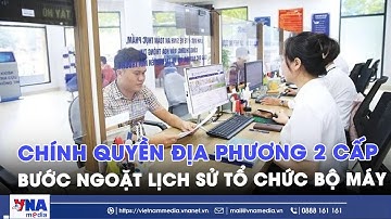 Chính quyền địa phương 2 cấp - Bước ngoặt lịch sử tổ chức bộ máy - VNAMedia