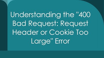 Understanding the "400 Bad Request: Request Header or Cookie Too Large" Error