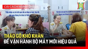 Tháo gỡ khó khăn để vận hành bộ máy mới hiệu quả | Cải cách hành chính