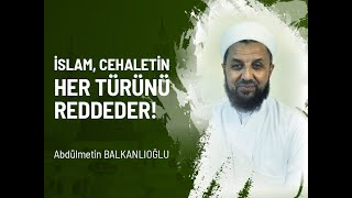 İslam, Cehaletin Her Türünü Reddeder!  Abdülmetin BALKANLIOĞLU