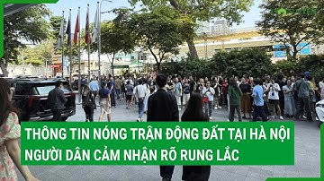 Thông tin nóng trận động đất tại Hà Nội, người dân cảm nhận rõ rung lắc